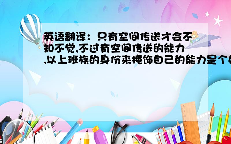 英语翻译：只有空间传送才会不知不觉,不过有空间传送的能力,以上班族的身份来掩饰自己的能力是个好选择