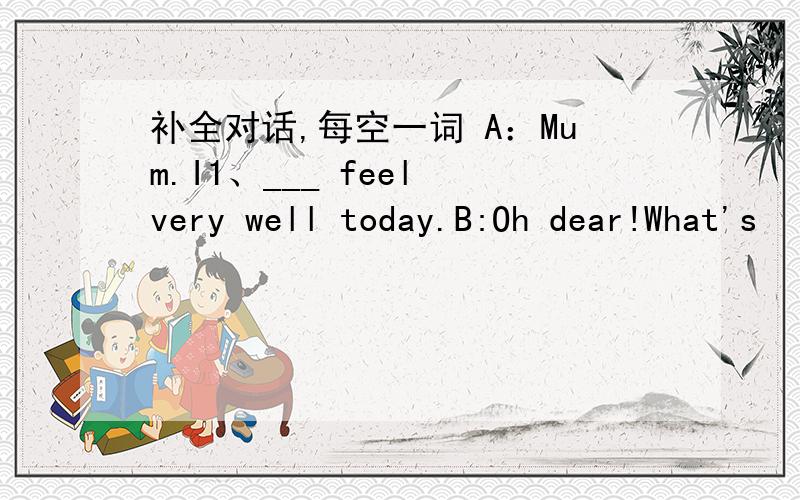 补全对话,每空一词 A：Mum.I1、___ feel very well today.B:Oh dear!What's