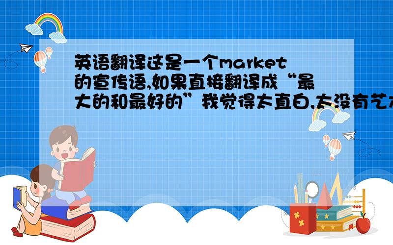 英语翻译这是一个market的宣传语,如果直接翻译成“最大的和最好的”我觉得太直白,太没有艺术性了,大家有没有什么好的i