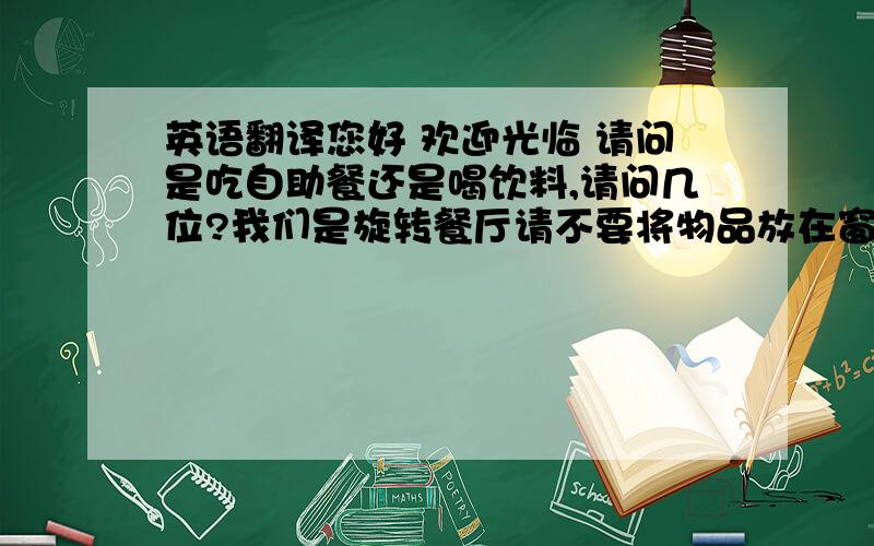 英语翻译您好 欢迎光临 请问是吃自助餐还是喝饮料,请问几位?我们是旋转餐厅请不要将物品放在窗台上!一会它会被旋转掉的需要