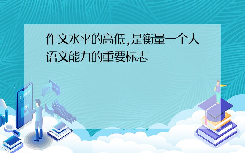 作文水平的高低,是衡量一个人语文能力的重要标志