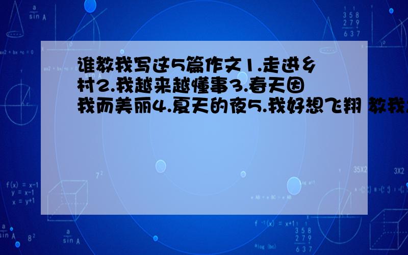 谁教我写这5篇作文1.走进乡村2.我越来越懂事3.春天因我而美丽4.夏天的夜5.我好想飞翔 教我怎样写,我写作不是很好!