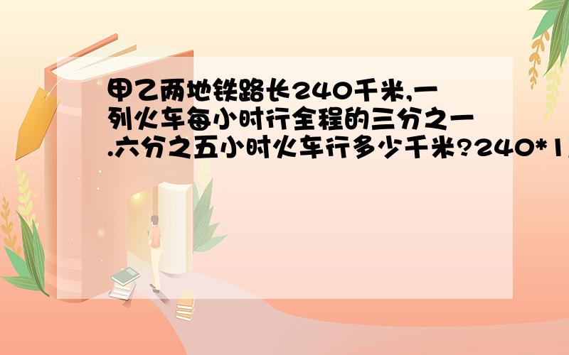 甲乙两地铁路长240千米,一列火车每小时行全程的三分之一.六分之五小时火车行多少千米?240*1/3*5/6 急