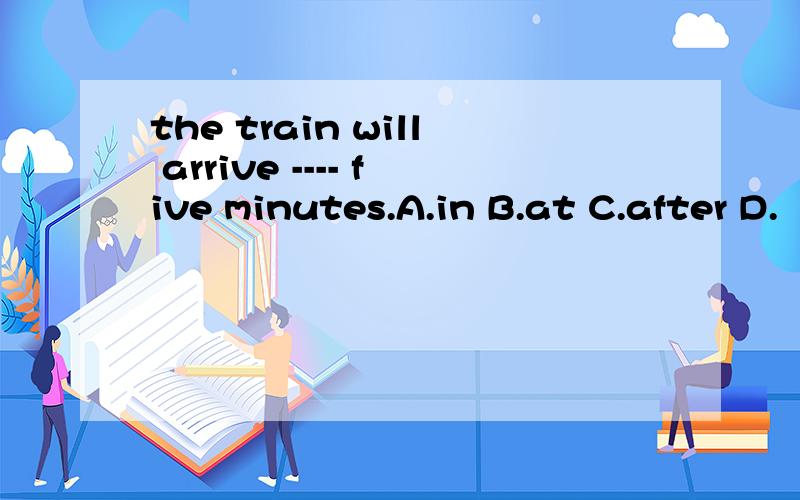 the train will arrive ---- five minutes.A.in B.at C.after D.