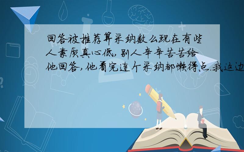 回答被推荐算采纳数么现在有些人素质真心低,别人辛辛苦苦给他回答,他看完连个采纳都懒得点.我这边已经积累了差不多一页多的网