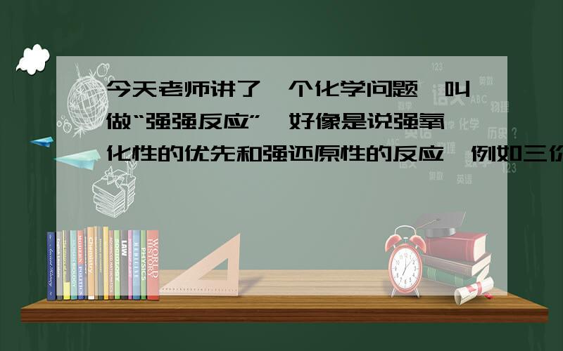 今天老师讲了一个化学问题,叫做“强强反应”,好像是说强氧化性的优先和强还原性的反应,例如三价铁在铁和铜的混合物中优先和铁