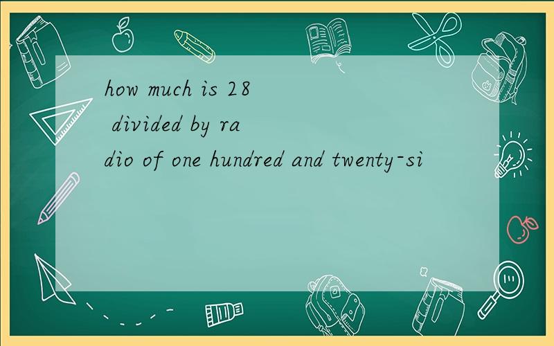 how much is 28 divided by radio of one hundred and twenty-si