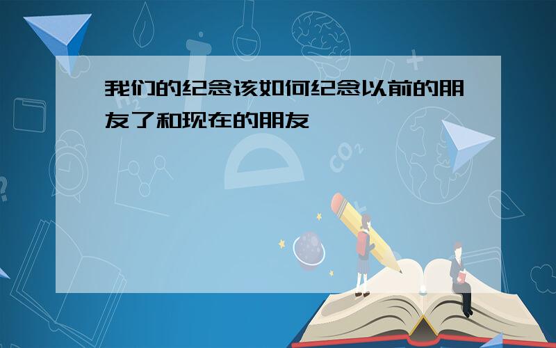 我们的纪念该如何纪念以前的朋友了和现在的朋友