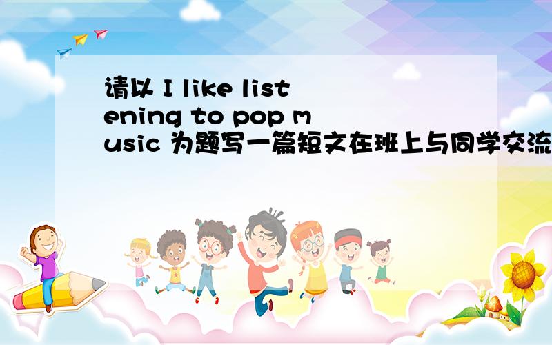 请以 I like listening to pop music 为题写一篇短文在班上与同学交流,自己听音乐的习惯以及父