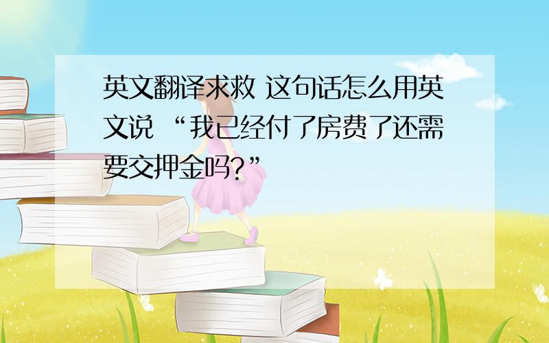 英文翻译求救 这句话怎么用英文说 “我已经付了房费了还需要交押金吗?”