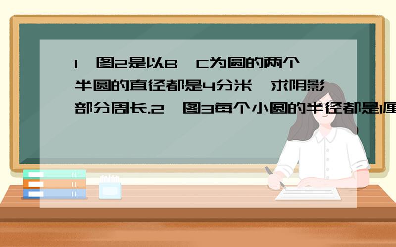 1、图2是以B、C为圆的两个半圆的直径都是4分米,求阴影部分周长.2、图3每个小圆的半径都是1厘