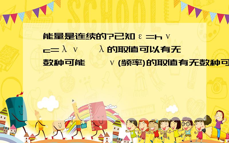 能量是连续的?已知ε=hν c=λν ∵λ的取值可以有无数种可能,∴ν(频率)的取值有无数种可能,可知ε的取值也有无数种