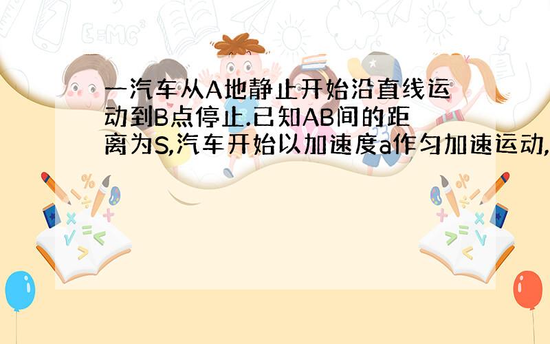 一汽车从A地静止开始沿直线运动到B点停止.已知AB间的距离为S,汽车开始以加速度a作匀加速运动,中间过程可以作匀速,也可