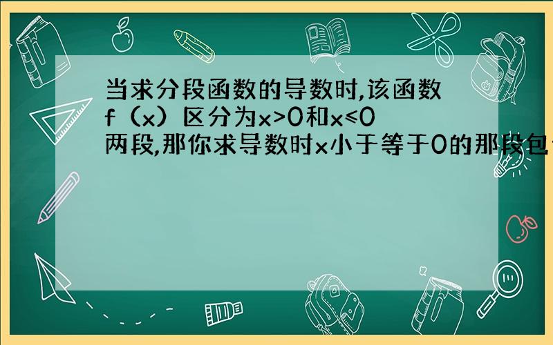 当求分段函数的导数时,该函数f（x）区分为x>0和x≤0两段,那你求导数时x小于等于0的那段包含x=0处的导...