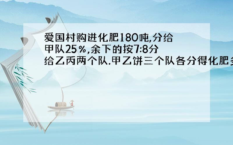 爱国村购进化肥180吨,分给甲队25％,余下的按7:8分给乙丙两个队.甲乙饼三个队各分得化肥多少吨?