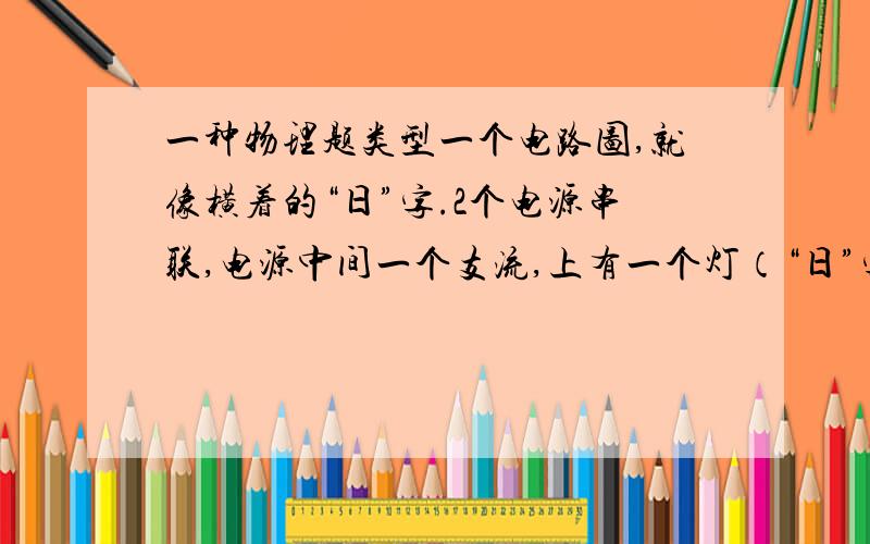 一种物理题类型一个电路图,就像横着的“日”字.2个电源串联,电源中间一个支流,上有一个灯（“日”字中间那横）,然后“日”