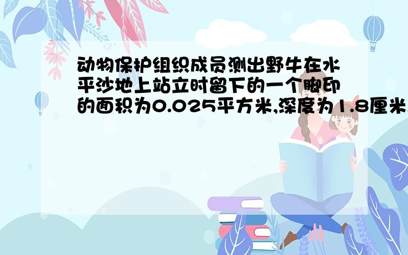 动物保护组织成员测出野牛在水平沙地上站立时留下的一个脚印的面积为0.025平方米,深度为1.8厘米,并对该沙地进行抬压实