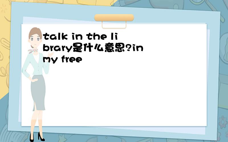 talk in the library是什么意思?in my free