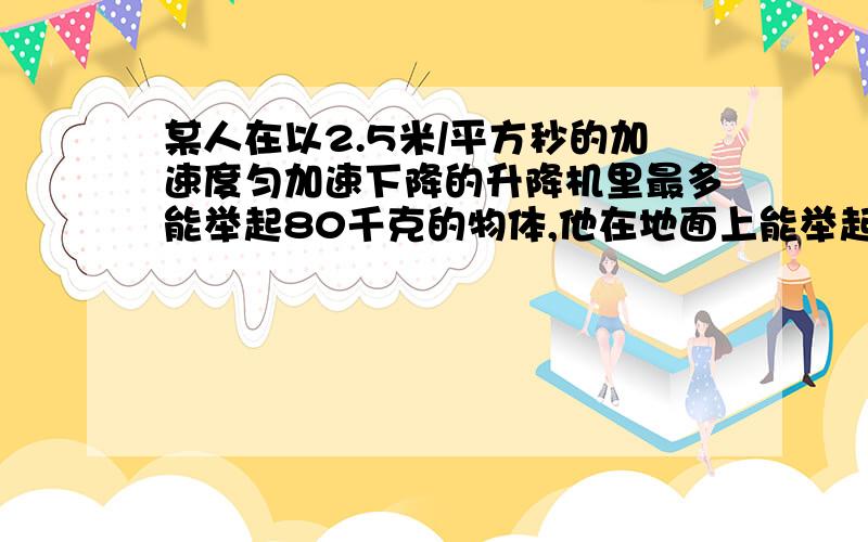 某人在以2.5米/平方秒的加速度匀加速下降的升降机里最多能举起80千克的物体,他在地面上能举起多少千克的物体