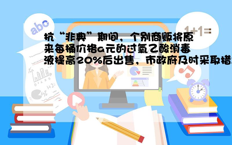 抗“非典”期间，个别商贩将原来每桶价格a元的过氧乙酸消毒液提高20%后出售，市政府及时采取措施，使每桶的价格在涨价后下降