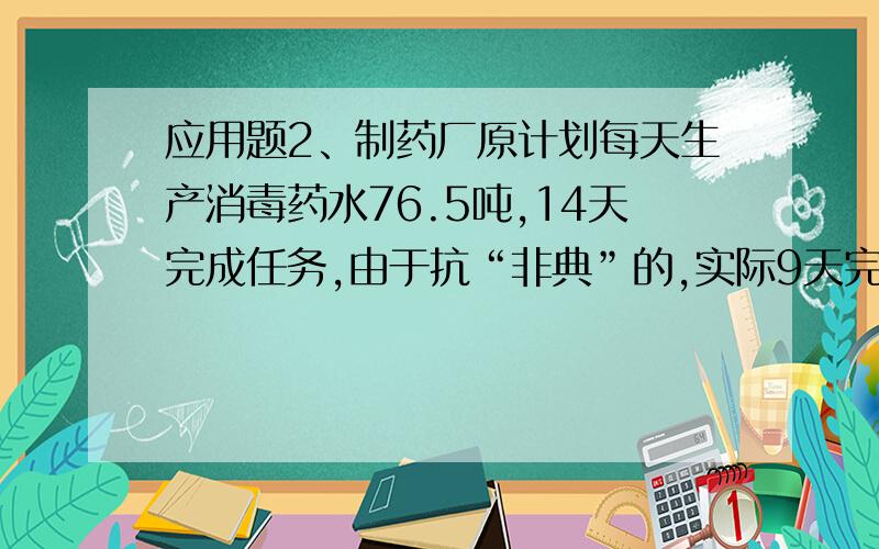 应用题2、制药厂原计划每天生产消毒药水76.5吨,14天完成任务,由于抗“非典”的,实际9天完成,实际每天生产多少吨?3