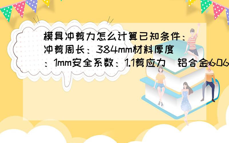 模具冲剪力怎么计算已知条件：冲剪周长：384mm材料厚度：1mm安全系数：1.1剪应力（铝合金6063）：14kg/mm