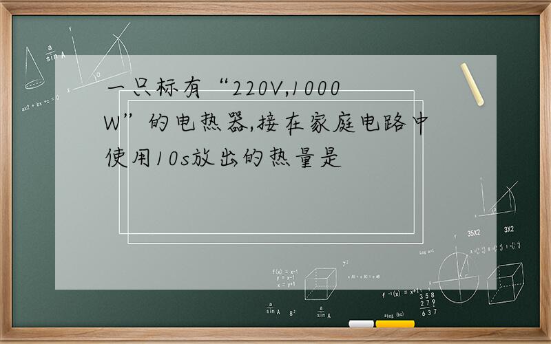 一只标有“220V,1000W”的电热器,接在家庭电路中使用10s放出的热量是