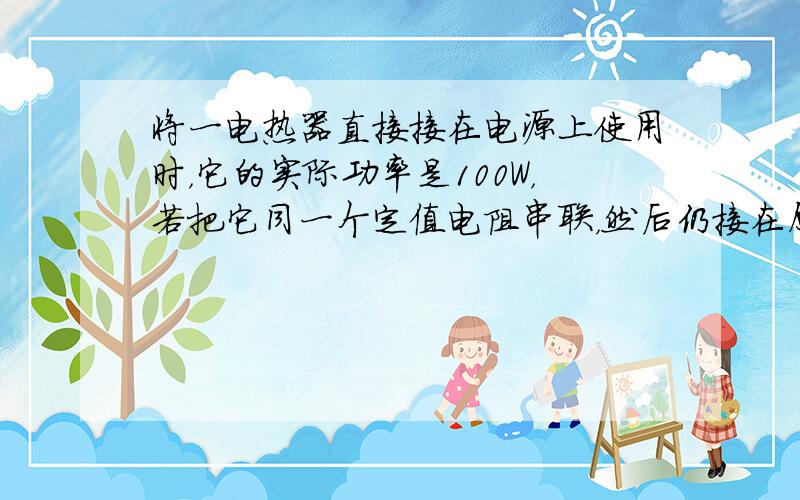 将一电热器直接接在电源上使用时，它的实际功率是100W，若把它同一个定值电阻串联，然后仍接在原来的电源上使用，发现定值电