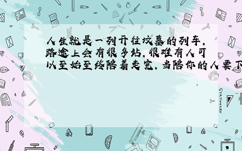 人生就是一列开往坟墓的列车,路途上会有很多站,很难有人可以至始至终陪着走完,当陪你的人要下车时,即使不舍,也该心存感激,