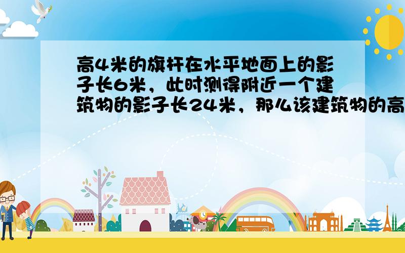 高4米的旗杆在水平地面上的影子长6米，此时测得附近一个建筑物的影子长24米，那么该建筑物的高度为______．