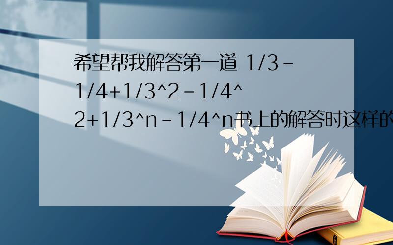 希望帮我解答第一道 1/3-1/4+1/3^2-1/4^2+1/3^n-1/4^n书上的解答时这样的：(1/3*(1-1