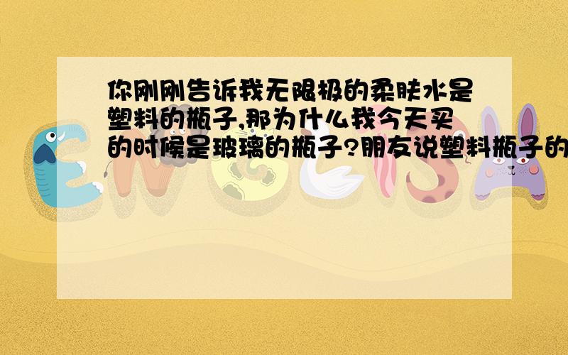 你刚刚告诉我无限极的柔肤水是塑料的瓶子,那为什么我今天买的时候是玻璃的瓶子?朋友说塑料瓶子的是假的