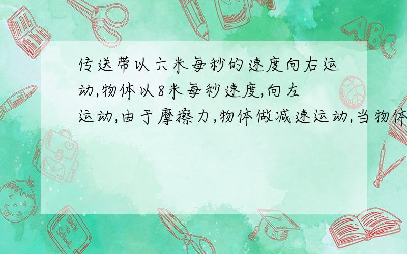 传送带以六米每秒的速度向右运动,物体以8米每秒速度,向左运动,由于摩擦力,物体做减速运动,当物体速度减为六米每秒时物体位