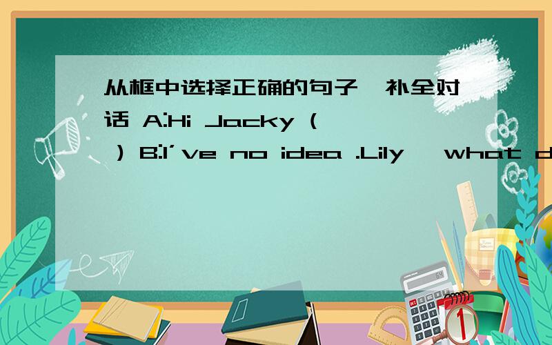 从框中选择正确的句子,补全对话 A:Hi Jacky ( ) B:I’ve no idea .Lily ,what do