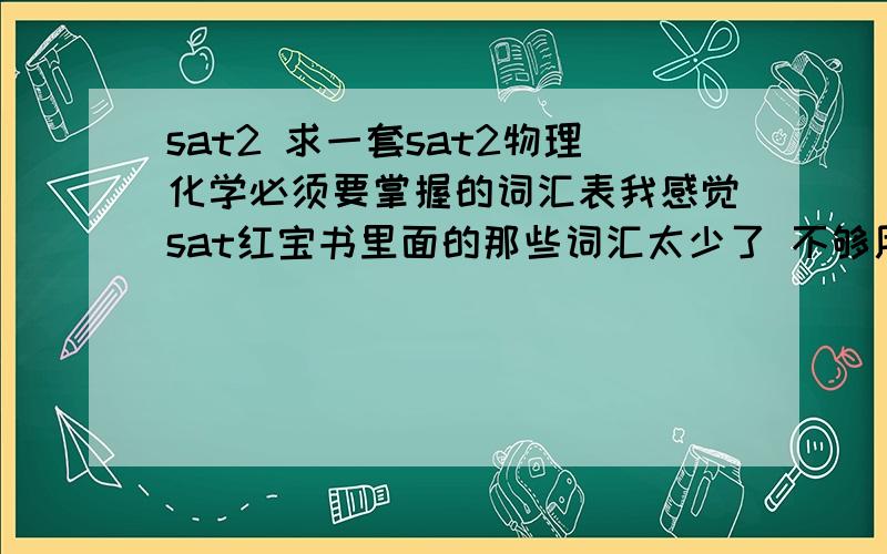 sat2 求一套sat2物理化学必须要掌握的词汇表我感觉sat红宝书里面的那些词汇太少了 不够用.