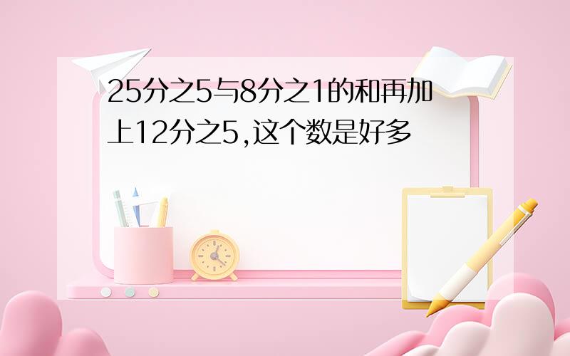 25分之5与8分之1的和再加上12分之5,这个数是好多