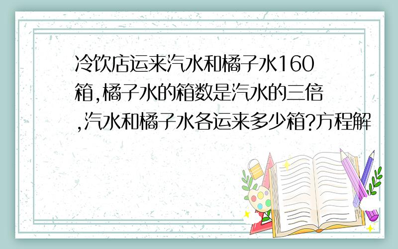 冷饮店运来汽水和橘子水160箱,橘子水的箱数是汽水的三倍,汽水和橘子水各运来多少箱?方程解