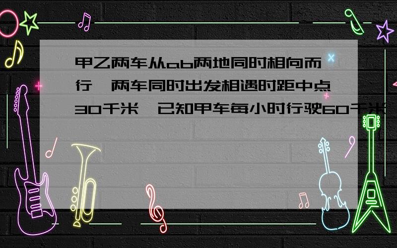 甲乙两车从ab两地同时相向而行,两车同时出发相遇时距中点30千米,已知甲车每小时行驶60千米,