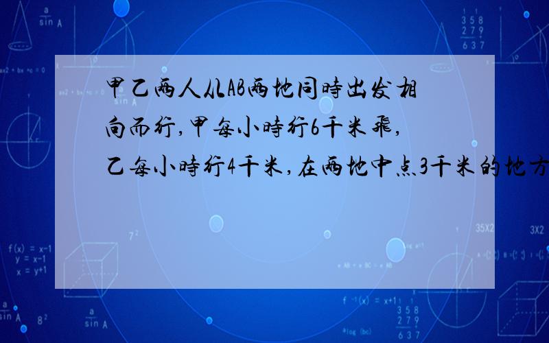 甲乙两人从AB两地同时出发相向而行,甲每小时行6千米飞,乙每小时行4千米,在两地中点3千米的地方相遇.