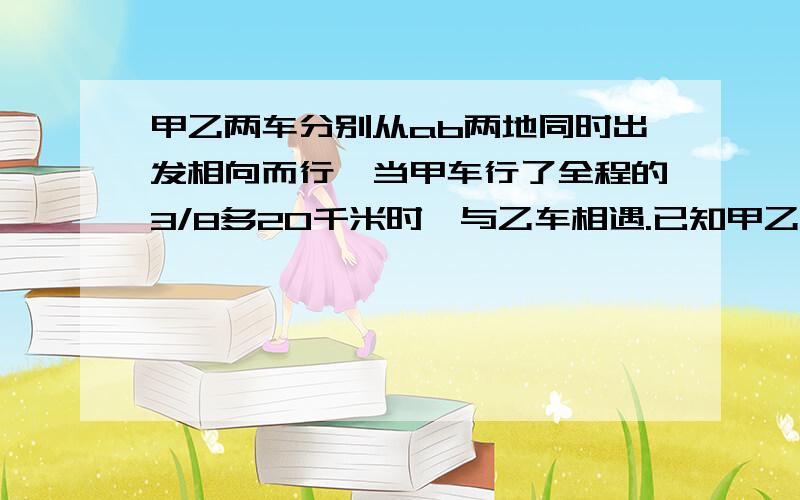 甲乙两车分别从ab两地同时出发相向而行,当甲车行了全程的3/8多20千米时,与乙车相遇.已知甲乙两车的速度比是2：3,求