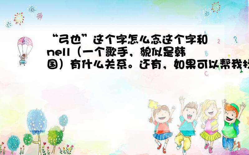 “弓也”这个字怎么念这个字和nell（一个歌手，貌似是韩国）有什么关系。还有，如果可以帮我找到大量他的歌，