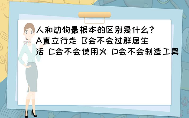 人和动物最根本的区别是什么?A直立行走 B会不会过群居生活 C会不会使用火 D会不会制造工具