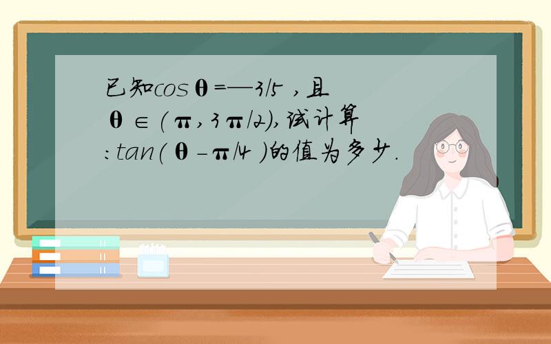 已知cosθ=—3/5 ,且θ∈(π,3π/2),试计算:tan(θ-π/4 )的值为多少.