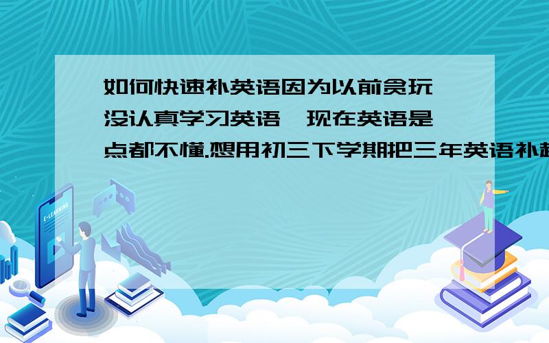 如何快速补英语因为以前贪玩,没认真学习英语,现在英语是一点都不懂.想用初三下学期把三年英语补起来.就是不知道应该主要补哪