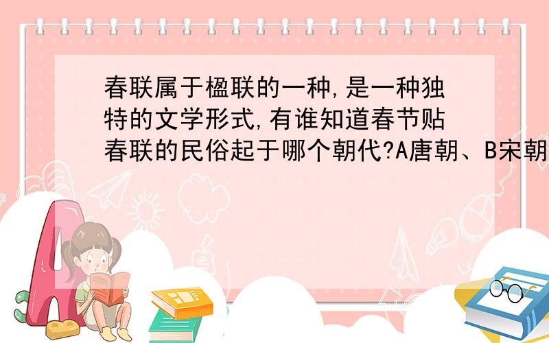 春联属于楹联的一种,是一种独特的文学形式,有谁知道春节贴春联的民俗起于哪个朝代?A唐朝、B宋朝、C明朝