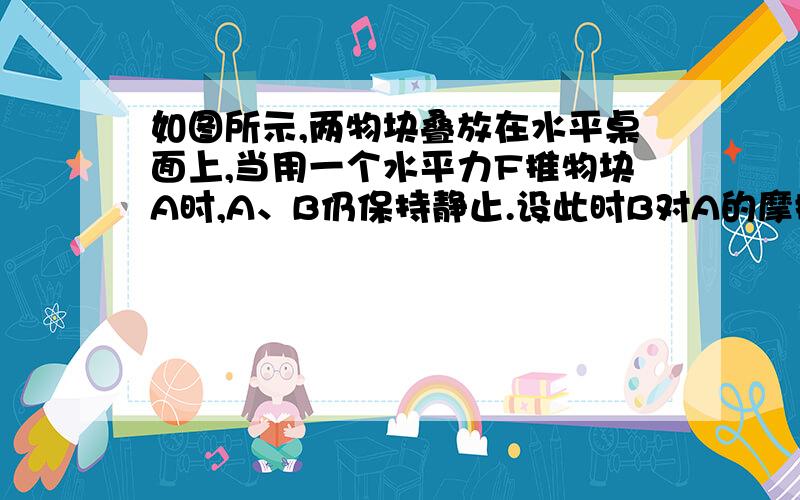 如图所示,两物块叠放在水平桌面上,当用一个水平力F推物块A时,A、B仍保持静止.设此时B对A的摩擦力的大