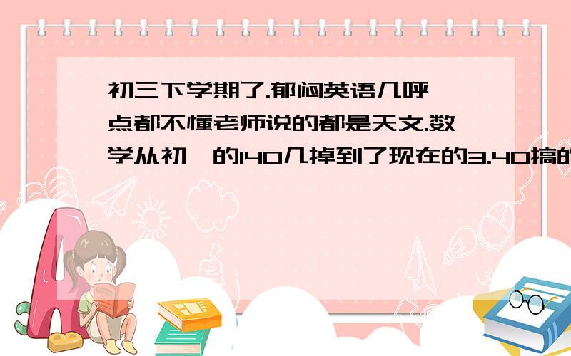 初三下学期了.郁闷英语几呼一点都不懂老师说的都是天文.数学从初一的140几掉到了现在的3.40搞的我现...