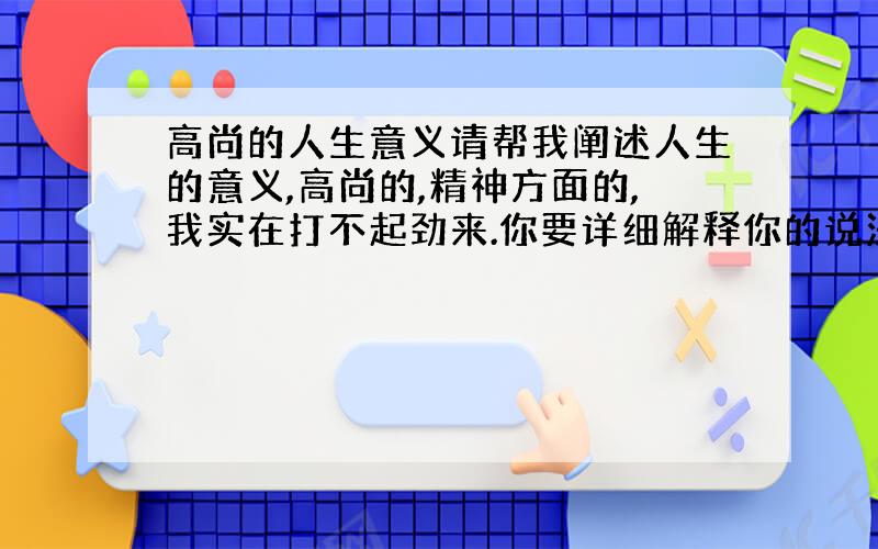 高尚的人生意义请帮我阐述人生的意义,高尚的,精神方面的,我实在打不起劲来.你要详细解释你的说法,让人信服.