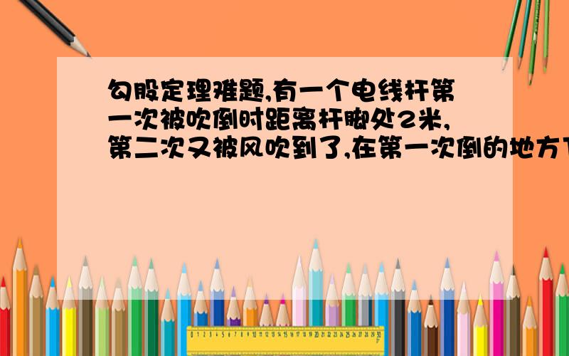 勾股定理难题,有一个电线杆第一次被吹倒时距离杆脚处2米,第二次又被风吹到了,在第一次倒的地方下面0.5米处,所以距离地面