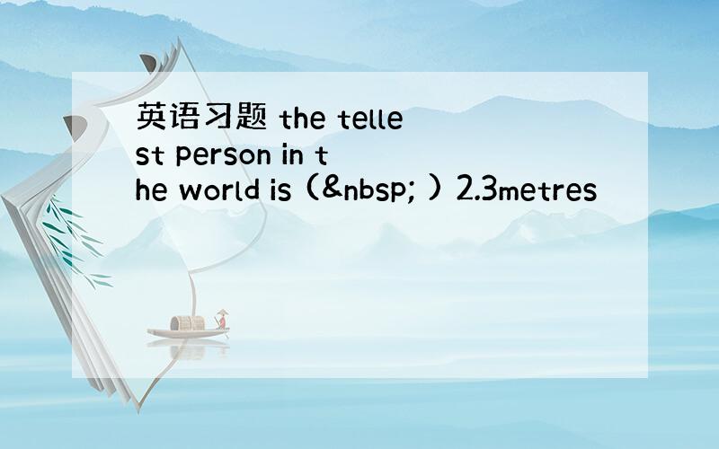 英语习题 the tellest person in the world is (  ) 2.3metres